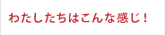 わたしたちはこんな感じ！