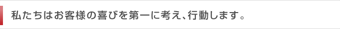 私たちはお客様の喜びを第一に考え、行動します。