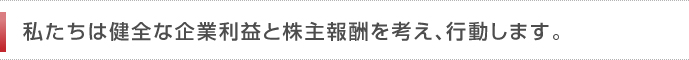 私たちは健全な企業利益と株主報酬を考え、行動します。