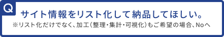 サイト情報をリスト化して納品してほしい。※リスト化だけでなく、加工（整理・集計・可視化）もご希望の場合、Noへ